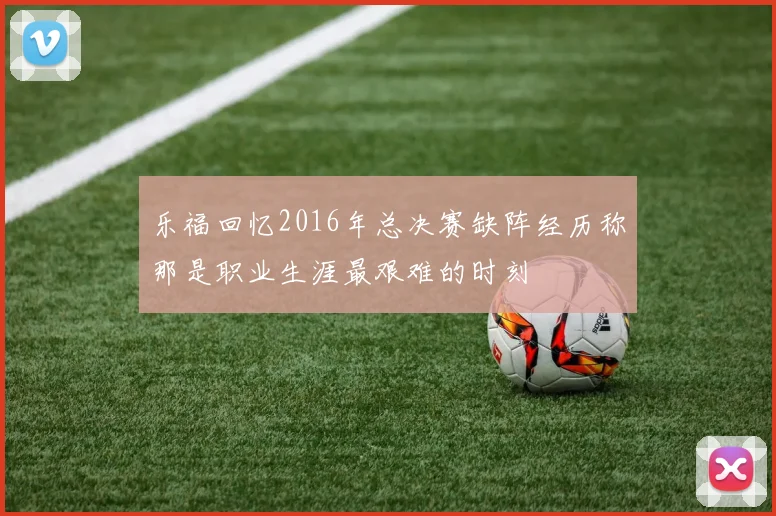乐福回忆2016年总决赛缺阵经历称那是职业生涯最艰难的时刻