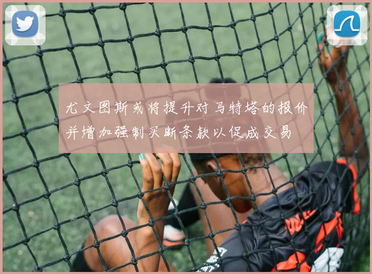 尤文图斯或将提升对马特塔的报价并增加强制买断条款以促成交易