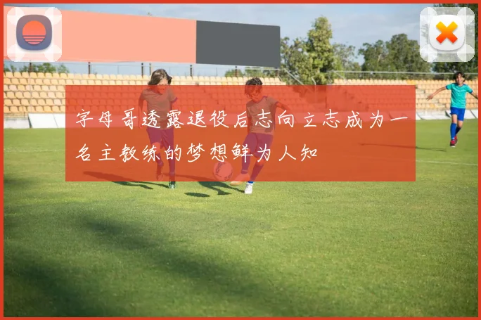 字母哥透露退役后志向立志成为一名主教练的梦想鲜为人知