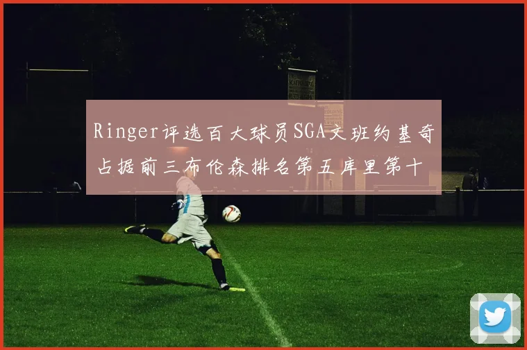 Ringer评选百大球员SGA文班约基奇占据前三布伦森排名第五库里第十杜兰特第十六詹姆斯第二十