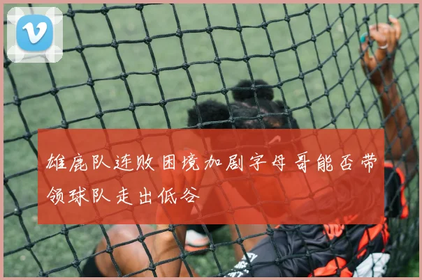 雄鹿队连败困境加剧字母哥能否带领球队走出低谷