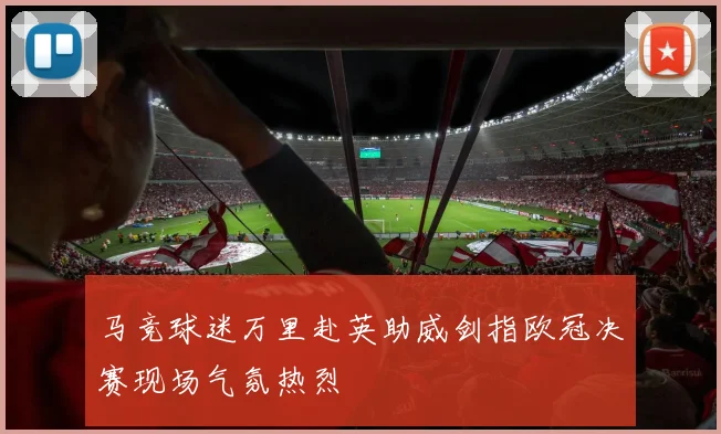 马竞球迷万里赴英助威剑指欧冠决赛现场气氛热烈