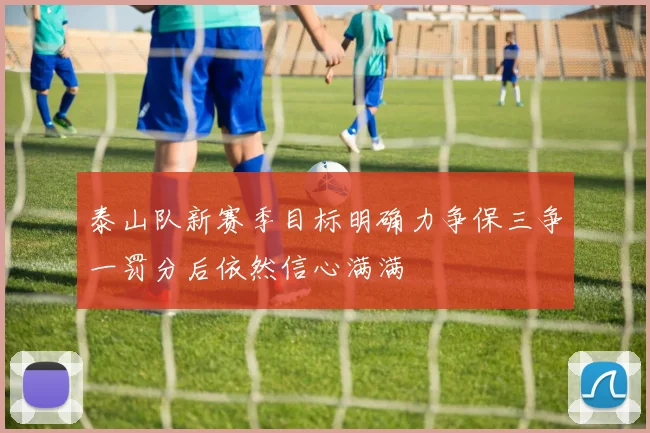 泰山队新赛季目标明确力争保三争一罚分后依然信心满满