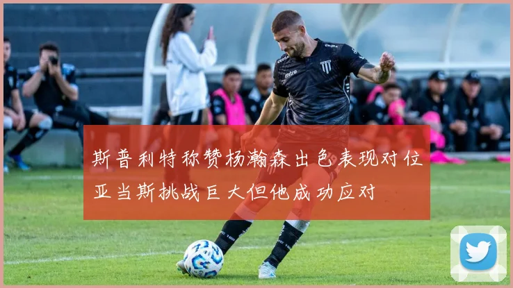 斯普利特称赞杨瀚森出色表现对位亚当斯挑战巨大但他成功应对