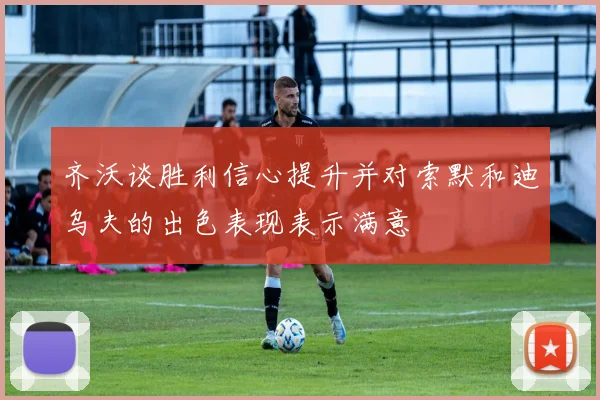 齐沃谈胜利信心提升并对索默和迪乌夫的出色表现表示满意