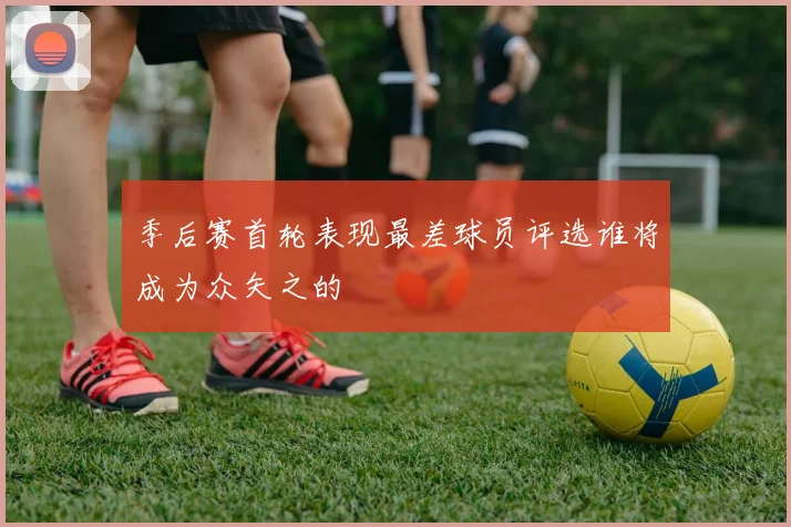 季后赛首轮表现最差球员评选谁将成为众矢之的