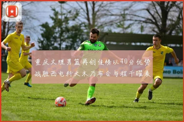 重庆文理男篮再创佳绩以40分优势战胜西电科大木乃布合与程千曜表现出色