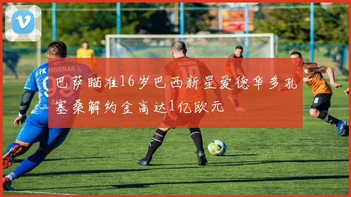 巴萨瞄准16岁巴西新星爱德华多孔塞桑解约金高达1亿欧元