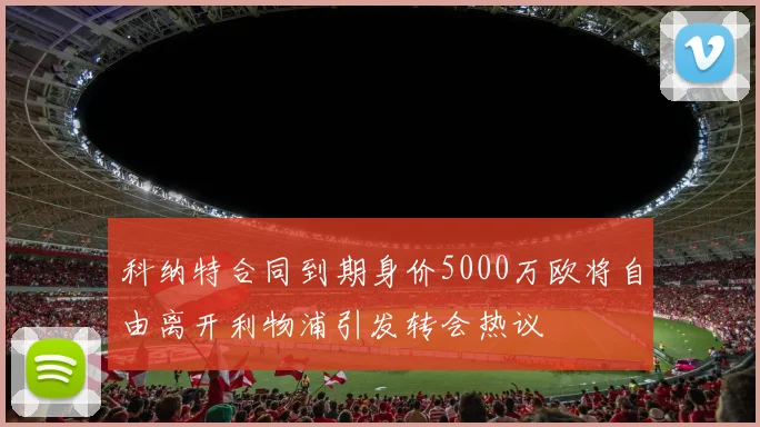 科纳特合同到期身价5000万欧将自由离开利物浦引发转会热议