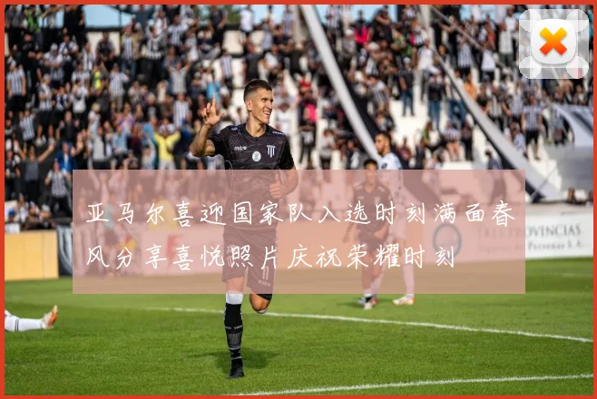 亚马尔喜迎国家队入选时刻满面春风分享喜悦照片庆祝荣耀时刻