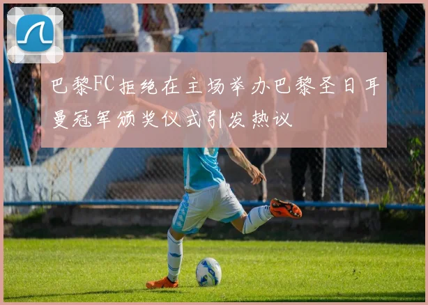 巴黎FC拒绝在主场举办巴黎圣日耳曼冠军颁奖仪式引发热议