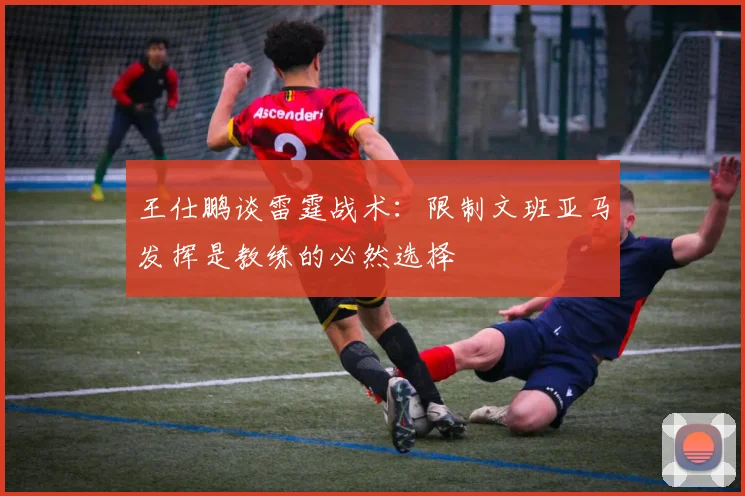 王仕鹏谈雷霆战术：限制文班亚马发挥是教练的必然选择