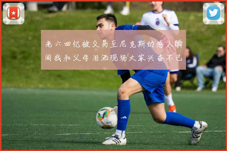 老六回忆被交易至尼克斯的感人瞬间我和父母泪洒现场大家兴奋不已