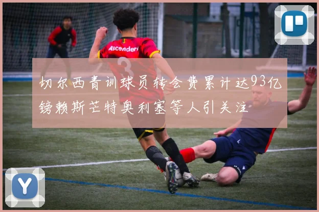 切尔西青训球员转会费累计达93亿镑赖斯芒特奥利塞等人引关注