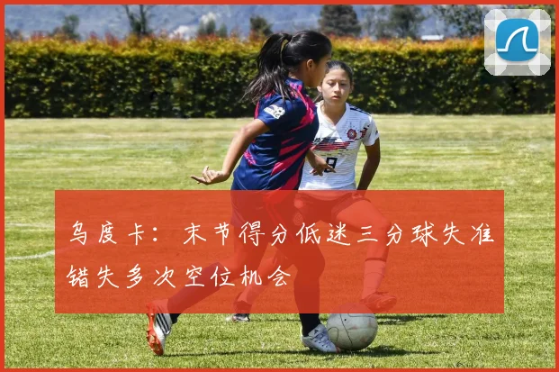 乌度卡：末节得分低迷三分球失准错失多次空位机会