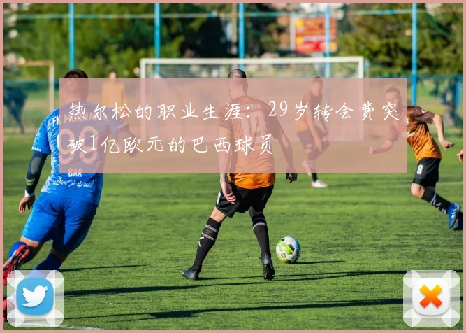 热尔松的职业生涯：29岁转会费突破1亿欧元的巴西球员