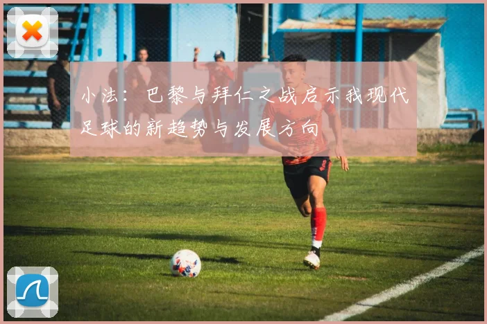 小法：巴黎与拜仁之战启示我现代足球的新趋势与发展方向
